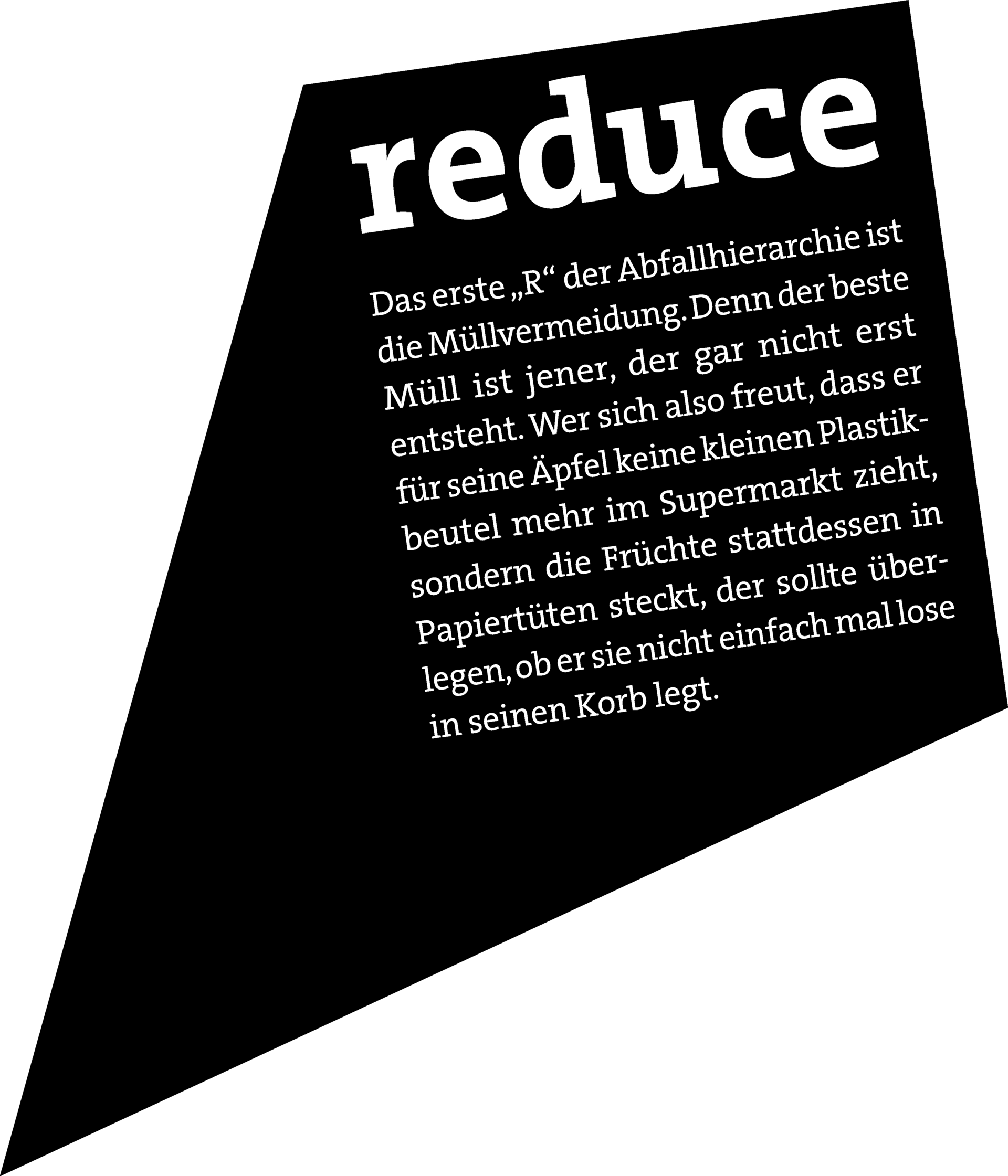 REDUCE: Das erste „R“ der Abfallhierarchie ist die Müllvermeidung. Denn der beste Müll ist jener, der gar nicht erst entsteht. Wer sich also freut, dass er für seine Äpfel keine kleinen Plastikbeutel mehr im Supermarkt zieht, sondern die Früchte stattdessen in Papiertüten steckt, der sollte überlegen, ob er sie nicht einfach mal lose in seinen Korb legt.