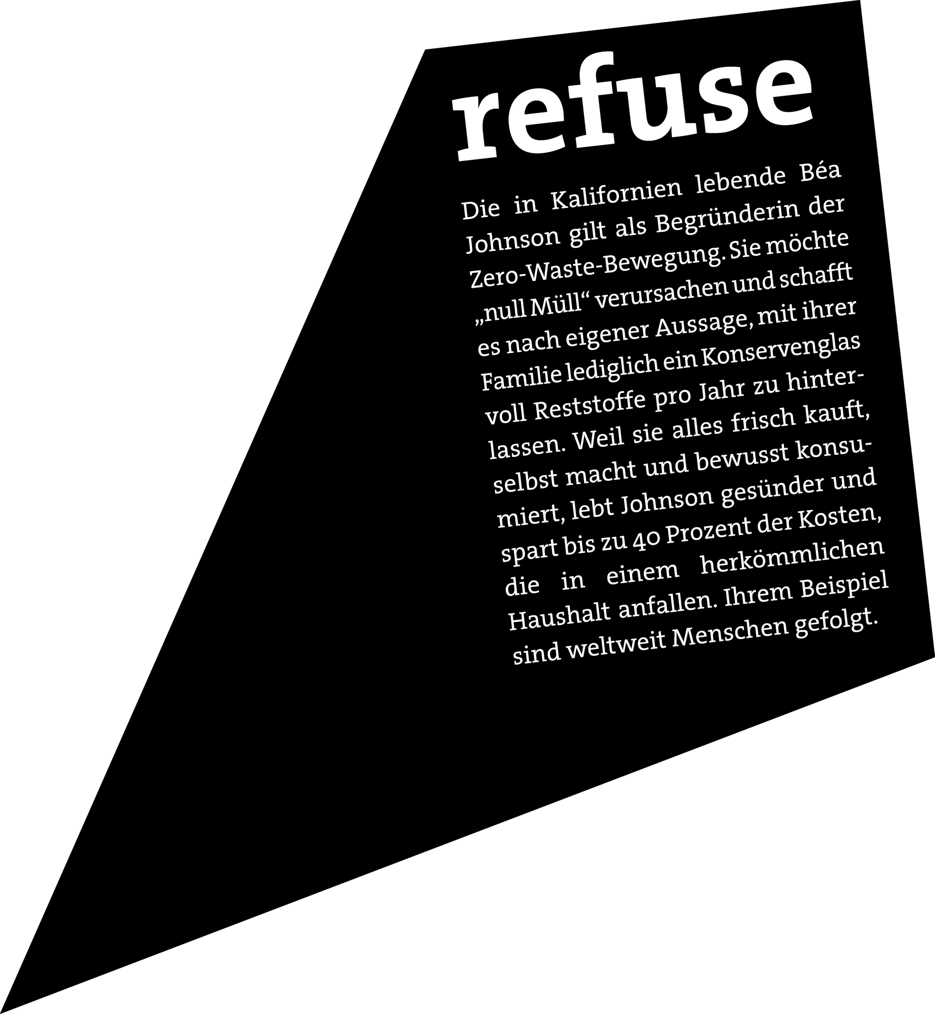 REFUSE: Die in Kalifornien lebende Béa Johnson gilt als Begründerin der Zero-Waste-Bewegung. Sie möchte „null Müll“ verursachen und schafft es nach eigener Aussage, mit ihrer Familie lediglich ein Konservenglas voll Reststoffe pro Jahr zu hinterlassen. Weil sie alles frisch kauft, selbst macht und bewusst konsumiert, lebt Johnson gesünder und spart bis zu 40 Prozent der Kosten, die in einem herkömmlichen Haushalt anfallen. Ihrem Beispiel sind weltweit Menschen gefolgt.