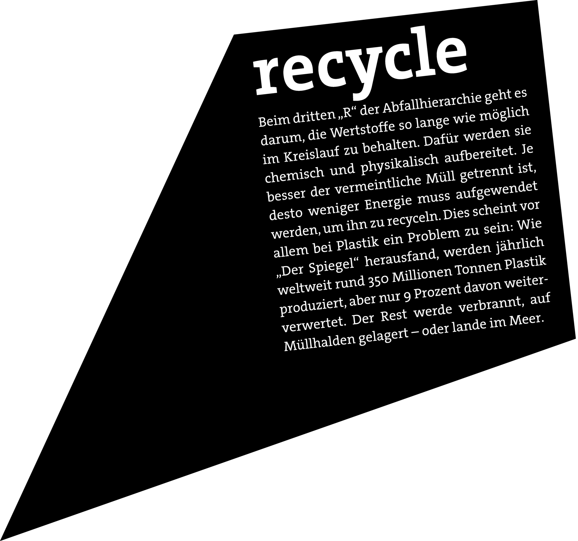 RECYCLE: Beim dritten „R“ der Abfallhierarchie geht es darum, die Wertstoffe so lange wie möglich im Kreislauf zu behalten. Dafür werden sie chemisch und physikalisch aufbereitet. Je besser der vermeintliche Müll getrennt ist, desto weniger Energie muss aufgewendet werden, um ihn zu recyceln. Dies scheint vor allem bei Plastik ein Problem zu sein: Wie „Der Spiegel“ herausfand, werden jährlich weltweit rund 350 Millionen Tonnen Plastik produziert, aber nur 9 Prozent davon weiterverwertet. Der Rest werde verbrannt, auf Mülhalden gelagert – oder lange im Meer.