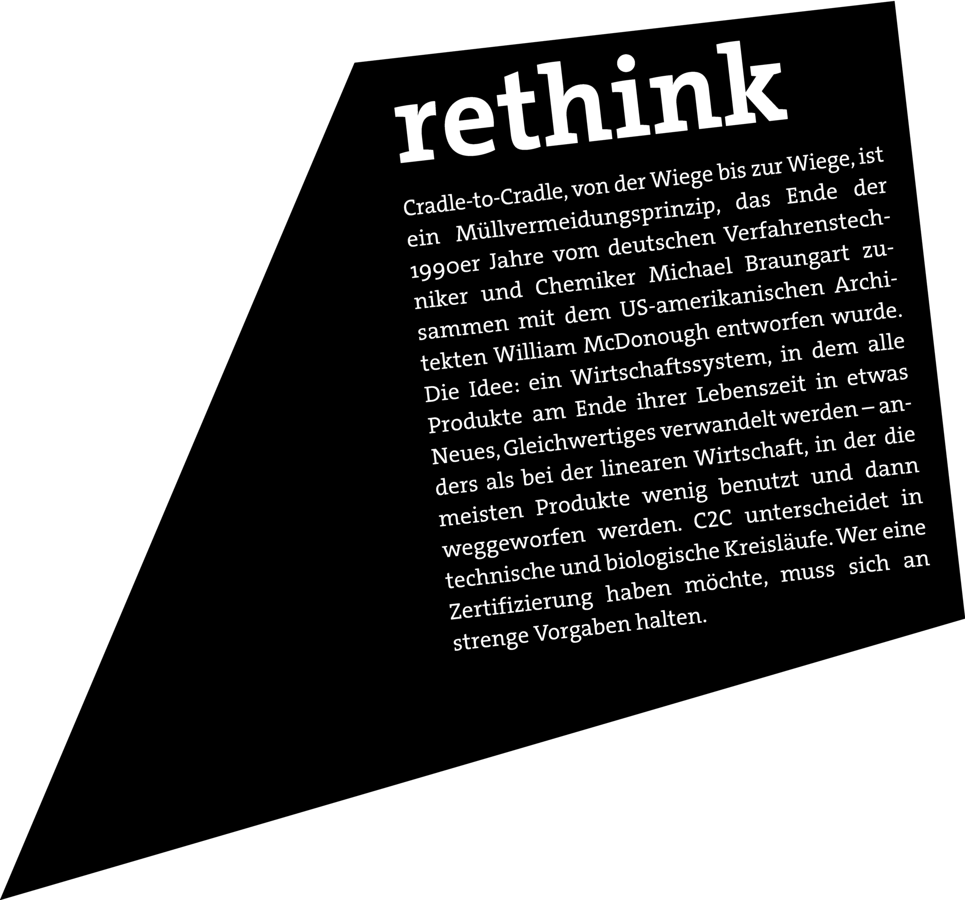 RETHINK: Cradle-to-Cradle, von der Wiege bis zur Wiege, ist ein Müllvermeidungsprinzip, das Ende der 1990er Jahre vom deutschen Verfahrenstechniker und Chemiker Michael Braungart zusammen mit dem US-amerikanischen Architekten William McDonough entworfen wurde. Die Idee: ein Wirtschaftssystem, in dem alle Produkte am Ende ihrer Lebenszeit in etwas Neues, Gleichwertiges verwandelt werden – anders als bei der linearen Wirtschaft, in der die meisten Produkte wenig benutzt und dann weggeworfen werden. C2C unterscheidet in technische und biologische Kreisläufe. Wer eine Zertifizierung haben möchte, muss sich an strenge Vorgaben halten.